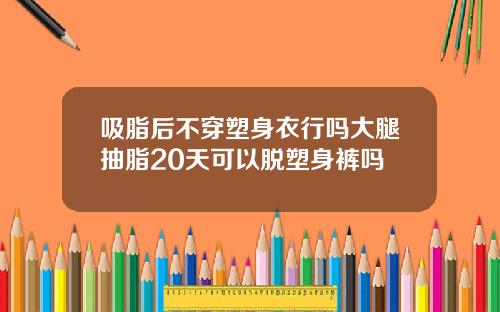吸脂后不穿塑身衣行吗大腿抽脂20天可以脱塑身裤吗
