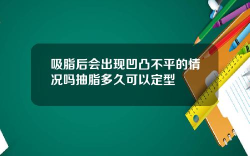 吸脂后会出现凹凸不平的情况吗抽脂多久可以定型