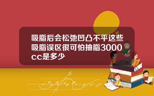 吸脂后会松弛凹凸不平这些吸脂误区很可怕抽脂3000cc是多少
