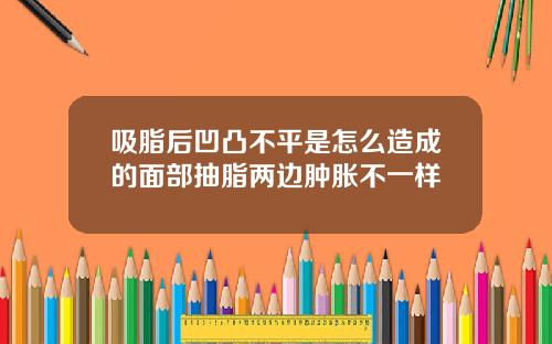 吸脂后凹凸不平是怎么造成的面部抽脂两边肿胀不一样