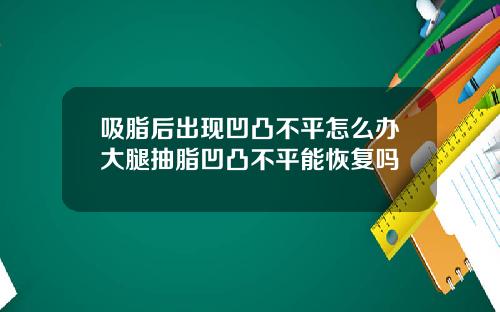 吸脂后出现凹凸不平怎么办大腿抽脂凹凸不平能恢复吗