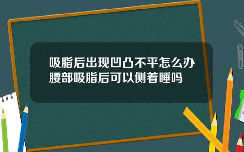吸脂后出现凹凸不平怎么办腰部吸脂后可以侧着睡吗