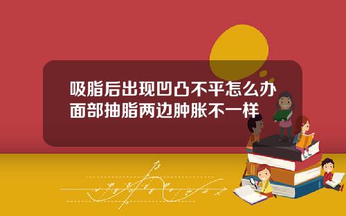 吸脂后出现凹凸不平怎么办面部抽脂两边肿胀不一样