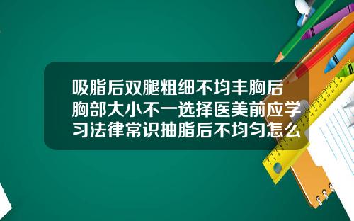 吸脂后双腿粗细不均丰胸后胸部大小不一选择医美前应学习法律常识抽脂后不均匀怎么办呢