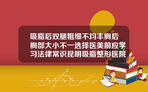 吸脂后双腿粗细不均丰胸后胸部大小不一选择医美前应学习法律常识昆明吸脂整形医院哪家好