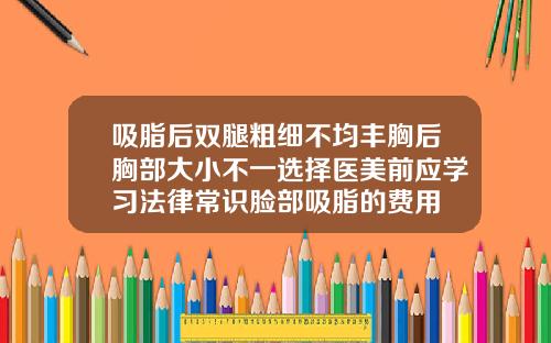 吸脂后双腿粗细不均丰胸后胸部大小不一选择医美前应学习法律常识脸部吸脂的费用