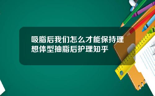 吸脂后我们怎么才能保持理想体型抽脂后护理知乎