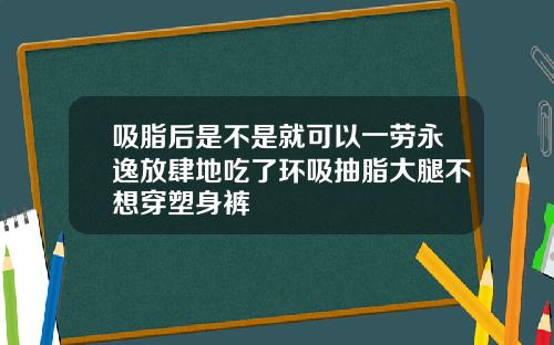 吸脂后是不是就可以一劳永逸放肆地吃了环吸抽脂大腿不想穿塑身裤