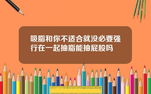 吸脂和你不适合就没必要强行在一起抽脂能抽屁股吗