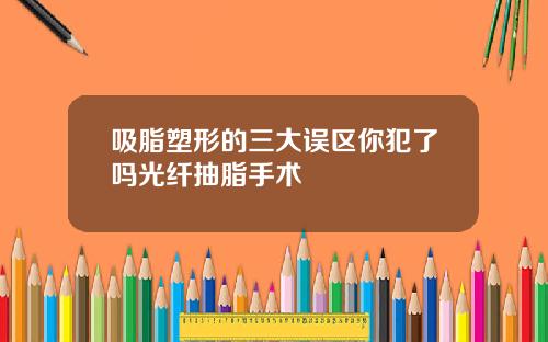 吸脂塑形的三大误区你犯了吗光纤抽脂手术
