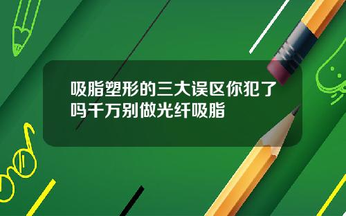 吸脂塑形的三大误区你犯了吗千万别做光纤吸脂