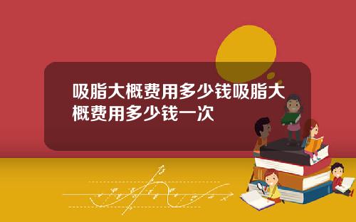 吸脂大概费用多少钱吸脂大概费用多少钱一次