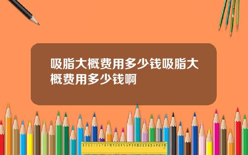 吸脂大概费用多少钱吸脂大概费用多少钱啊