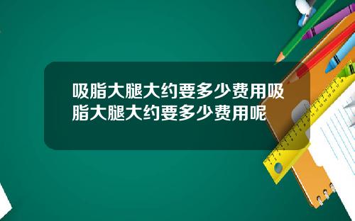 吸脂大腿大约要多少费用吸脂大腿大约要多少费用呢