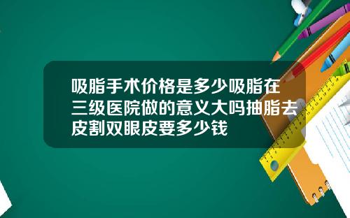 吸脂手术价格是多少吸脂在三级医院做的意义大吗抽脂去皮割双眼皮要多少钱