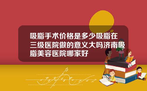 吸脂手术价格是多少吸脂在三级医院做的意义大吗济南吸脂美容医院哪家好
