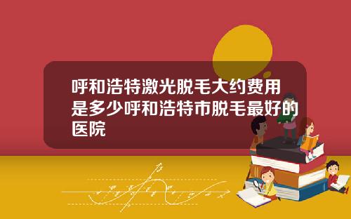 呼和浩特激光脱毛大约费用是多少呼和浩特市脱毛最好的医院