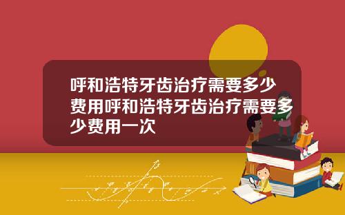 呼和浩特牙齿治疗需要多少费用呼和浩特牙齿治疗需要多少费用一次