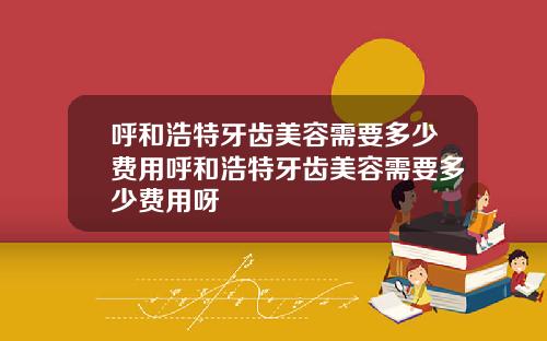 呼和浩特牙齿美容需要多少费用呼和浩特牙齿美容需要多少费用呀