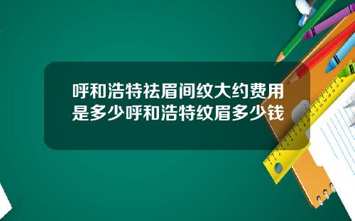 呼和浩特祛眉间纹大约费用是多少呼和浩特纹眉多少钱