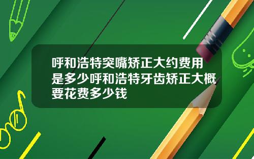 呼和浩特突嘴矫正大约费用是多少呼和浩特牙齿矫正大概要花费多少钱