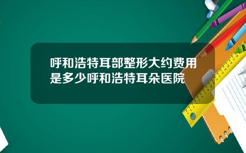 呼和浩特耳部整形大约费用是多少呼和浩特耳朵医院
