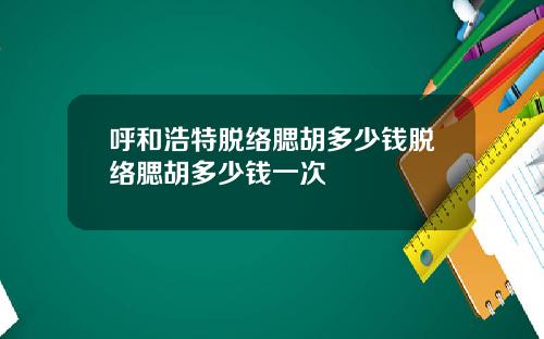 呼和浩特脱络腮胡多少钱脱络腮胡多少钱一次