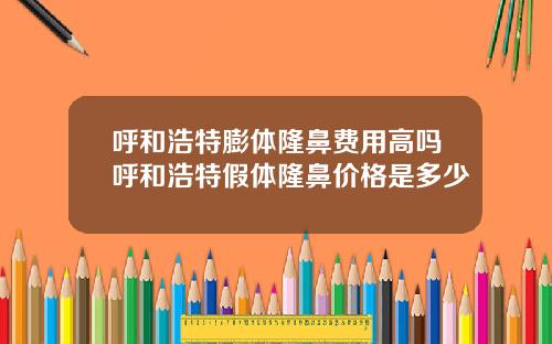 呼和浩特膨体隆鼻费用高吗呼和浩特假体隆鼻价格是多少