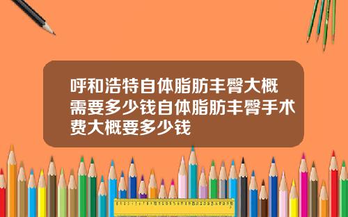 呼和浩特自体脂肪丰臀大概需要多少钱自体脂肪丰臀手术费大概要多少钱