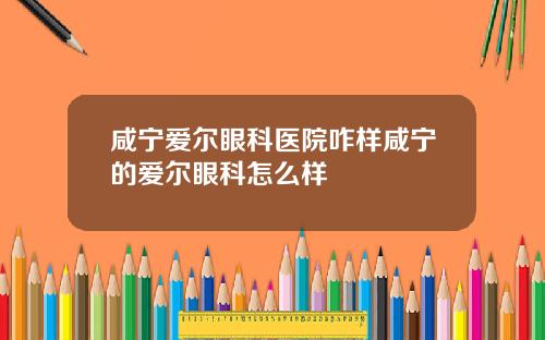 咸宁爱尔眼科医院咋样咸宁的爱尔眼科怎么样