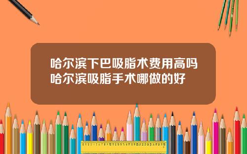 哈尔滨下巴吸脂术费用高吗哈尔滨吸脂手术哪做的好