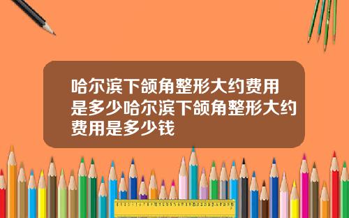 哈尔滨下颌角整形大约费用是多少哈尔滨下颌角整形大约费用是多少钱