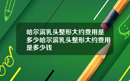 哈尔滨乳头整形大约费用是多少哈尔滨乳头整形大约费用是多少钱