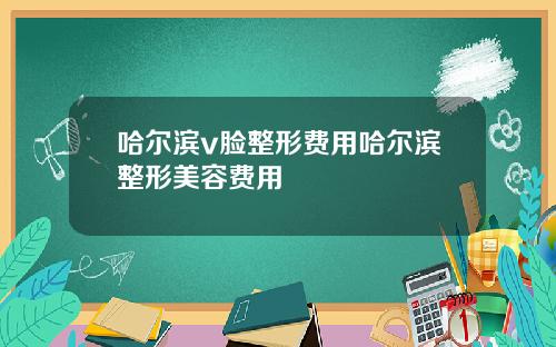 哈尔滨v脸整形费用哈尔滨整形美容费用