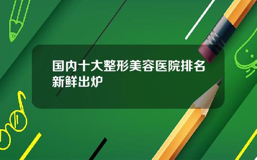 国内十大整形美容医院排名新鲜出炉