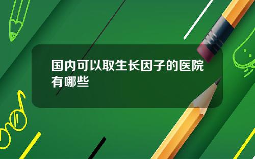国内可以取生长因子的医院有哪些