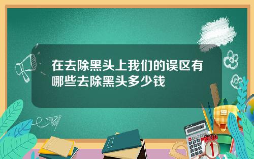 在去除黑头上我们的误区有哪些去除黑头多少钱