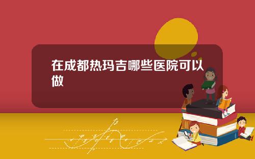 在成都热玛吉哪些医院可以做