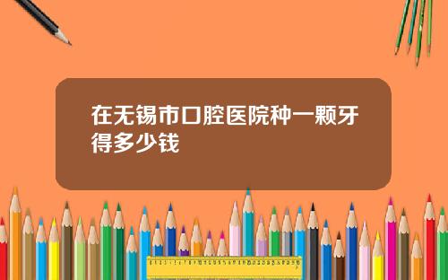 在无锡市口腔医院种一颗牙得多少钱