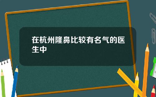 在杭州隆鼻比较有名气的医生中