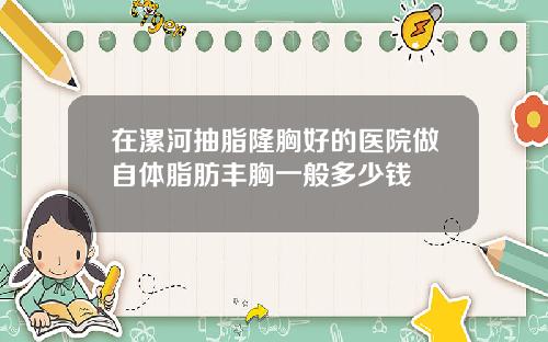 在漯河抽脂隆胸好的医院做自体脂肪丰胸一般多少钱