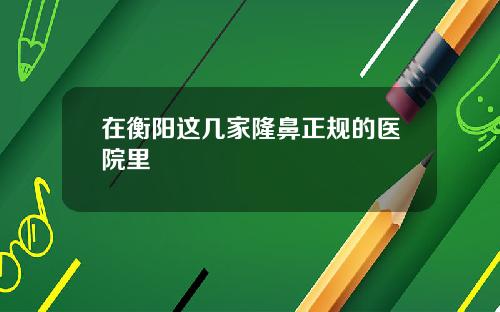 在衡阳这几家隆鼻正规的医院里