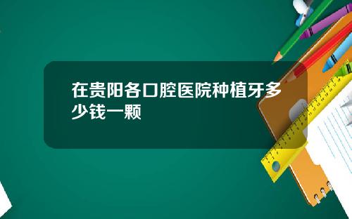 在贵阳各口腔医院种植牙多少钱一颗
