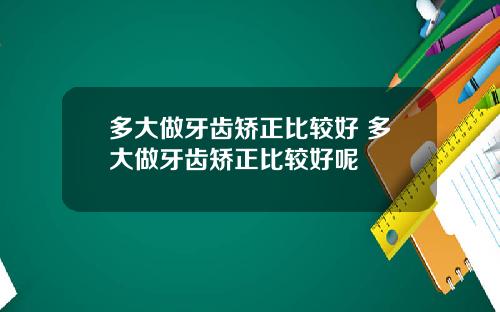 多大做牙齿矫正比较好 多大做牙齿矫正比较好呢