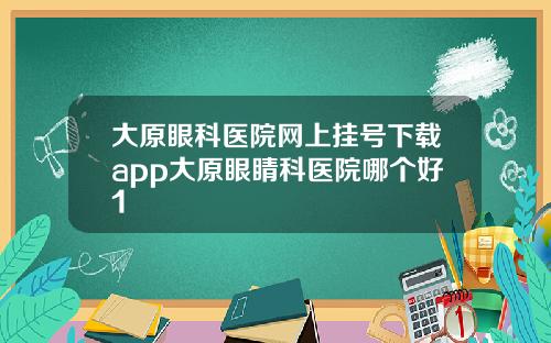大原眼科医院网上挂号下载app大原眼睛科医院哪个好1
