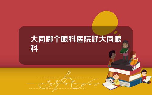 大同哪个眼科医院好大同眼科