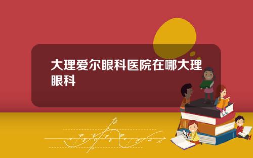 大理爱尔眼科医院在哪大理眼科