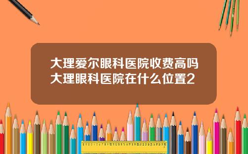 大理爱尔眼科医院收费高吗大理眼科医院在什么位置2