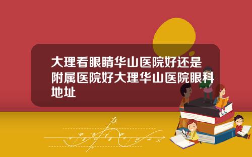 大理看眼睛华山医院好还是附属医院好大理华山医院眼科地址