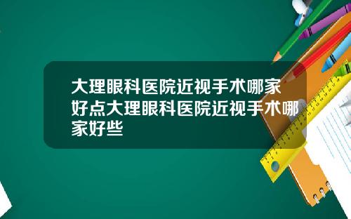 大理眼科医院近视手术哪家好点大理眼科医院近视手术哪家好些